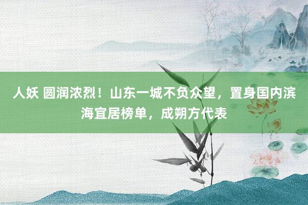 人妖 圆润浓烈！山东一城不负众望，置身国内滨海宜居榜单，成朔