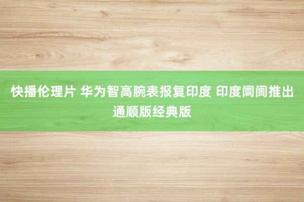 快播伦理片 华为智高腕表报复印度 印度阛阓推出通顺版经典版