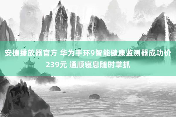 安捷播放器官方 华为手环9智能健康监测器成功价239元 通顺