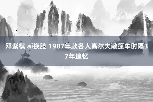 邓紫棋 ai换脸 1987年款各人高尔夫敞篷车时隔37年追忆