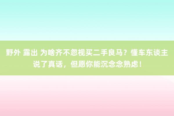 野外 露出 为啥齐不忽视买二手良马？懂车东谈主说了真话，但愿你能沉念念熟虑！