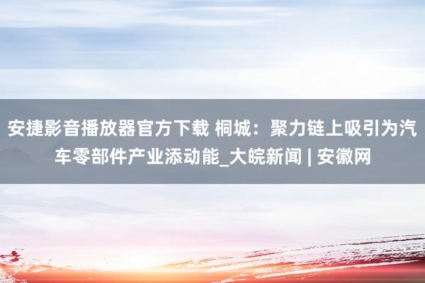 安捷影音播放器官方下载 桐城：聚力链上吸引为汽车零部件产业添动能_大皖新闻 | 安徽网