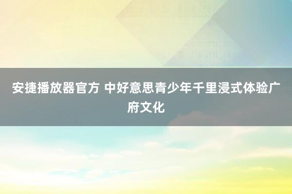 安捷播放器官方 中好意思青少年千里浸式体验广府文化