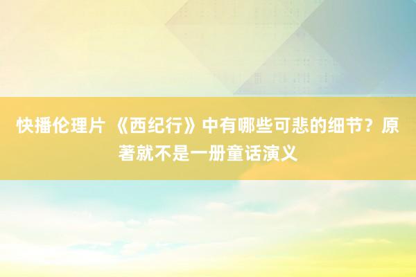 快播伦理片 《西纪行》中有哪些可悲的细节？原著就不是一册童话