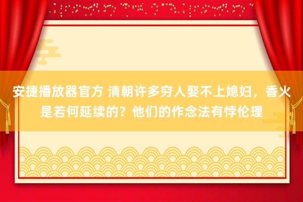 安捷播放器官方 清朝许多穷人娶不上媳妇，香火是若何延续的？他们的作念法有悖伦理