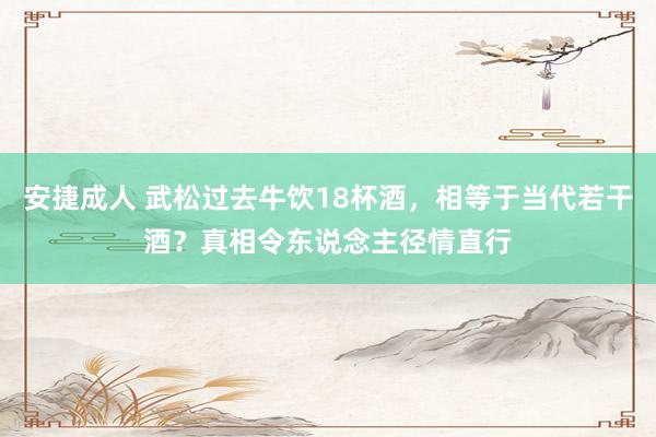 安捷成人 武松过去牛饮18杯酒，相等于当代若干酒？真相令东说