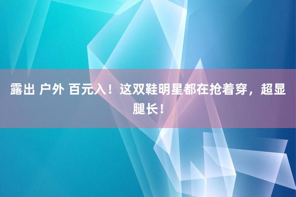 露出 户外 百元入！这双鞋明星都在抢着穿，超显腿长！