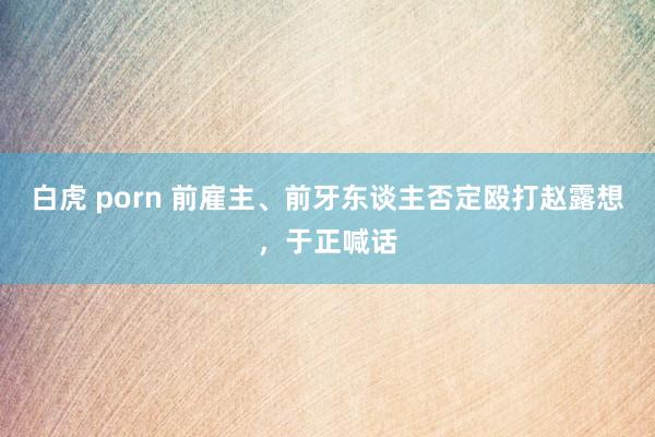 白虎 porn 前雇主、前牙东谈主否定殴打赵露想，于正喊话