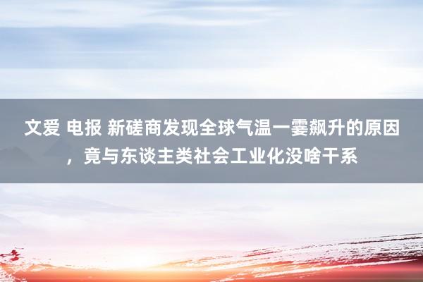 文爱 电报 新磋商发现全球气温一霎飙升的原因，竟与东谈主类社会工业化没啥干系