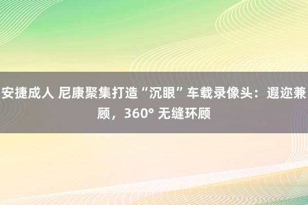 安捷成人 尼康聚集打造“沉眼”车载录像头：遐迩兼顾，360° 无缝环顾