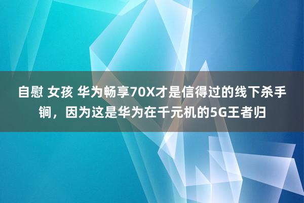 自慰 女孩 华为畅享70X才是信得过的线下杀手锏，因为这是华