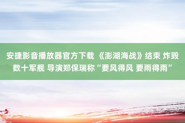 安捷影音播放器官方下载 《澎湖海战》结束 炸毁数十军舰 导演郑保瑞称“要风得风 要雨得雨”