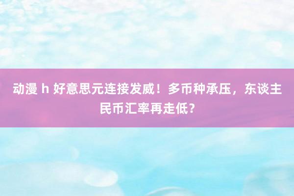 动漫 h 好意思元连接发威！多币种承压，东谈主民币汇率再走低