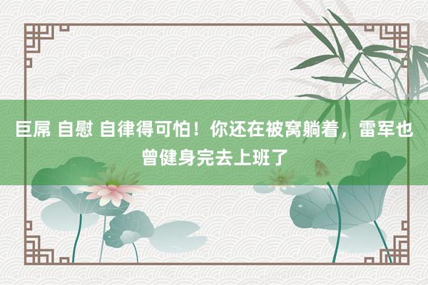 巨屌 自慰 自律得可怕！你还在被窝躺着，雷军也曾健身完去上班