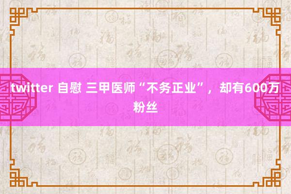 twitter 自慰 三甲医师“不务正业”，却有600万粉丝