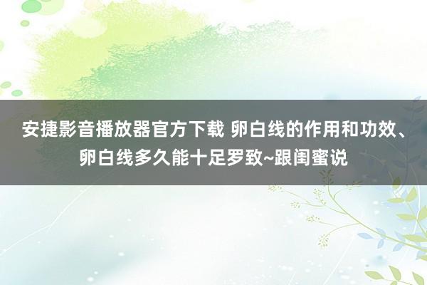 安捷影音播放器官方下载 卵白线的作用和功效、卵白线多久能十足