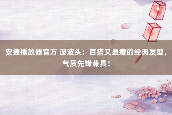 安捷播放器官方 波波头：百搭又显瘦的经典发型，气质先锋兼具！