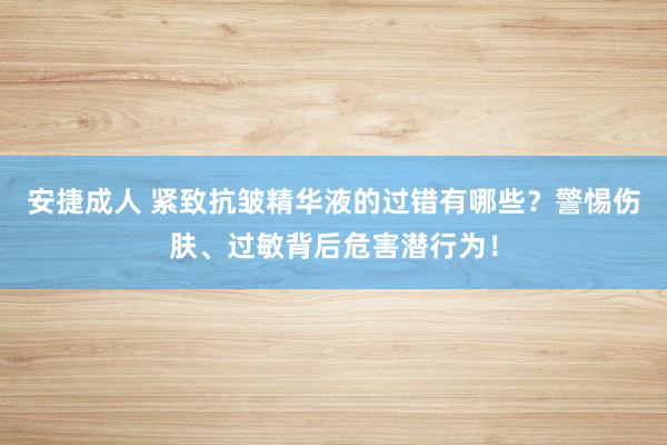 安捷成人 紧致抗皱精华液的过错有哪些？警惕伤肤、过敏背后危害