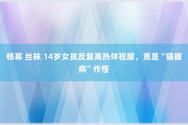 杨幂 丝袜 14岁女孩反复高热伴视朦，竟是“猫握病”作怪