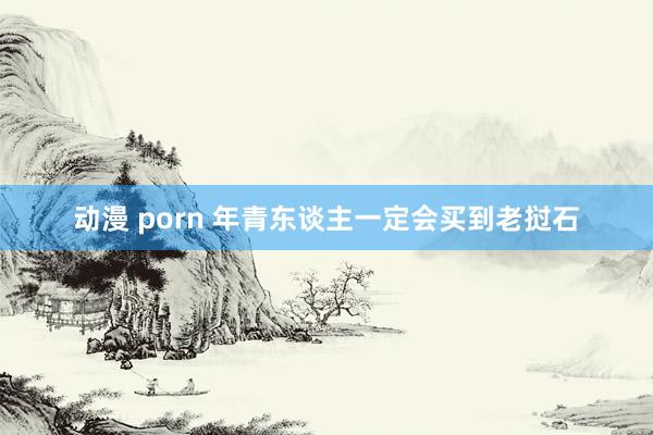 动漫 porn 年青东谈主一定会买到老挝石