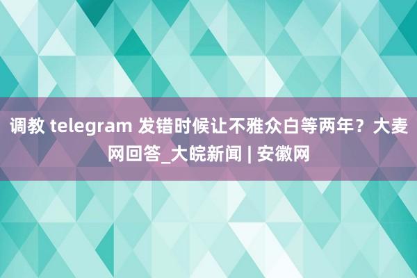 调教 telegram 发错时候让不雅众白等两年？大麦网回答