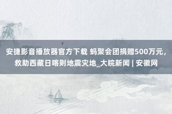 安捷影音播放器官方下载 蚂聚会团捐赠500万元，救助西藏日喀