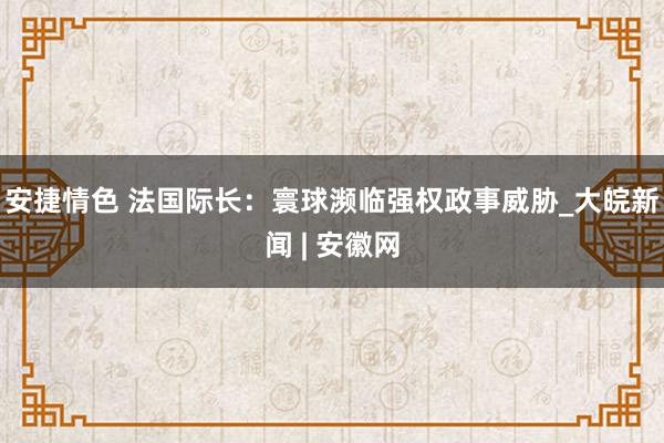 安捷情色 法国际长：寰球濒临强权政事威胁_大皖新闻 | 安徽