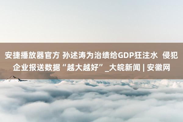 安捷播放器官方 孙述涛为治绩给GDP狂注水  侵犯企业报送数