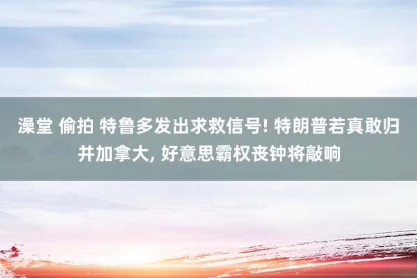 澡堂 偷拍 特鲁多发出求救信号! 特朗普若真敢归并加拿大, 