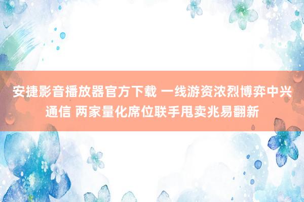 安捷影音播放器官方下载 一线游资浓烈博弈中兴通信 两家量化席