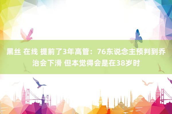 黑丝 在线 提前了3年高管：76东说念主预判到乔治会下滑 但本觉得会是在38岁时