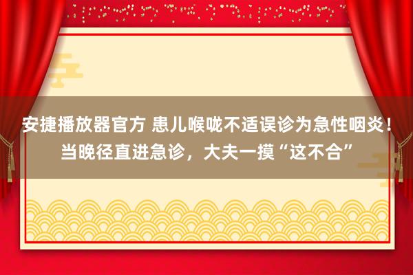 安捷播放器官方 患儿喉咙不适误诊为急性咽炎！当晚径直进急诊，大夫一摸“这不合”