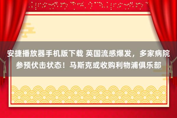 安捷播放器手机版下载 英国流感爆发，多家病院参预伏击状态！马斯克或收购利物浦俱乐部