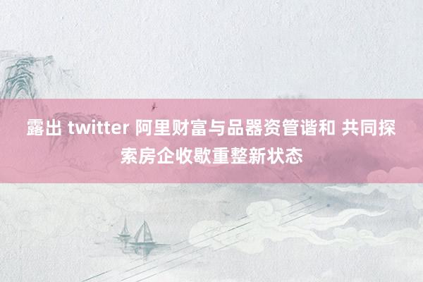 露出 twitter 阿里财富与品器资管谐和 共同探索房企收歇重整新状态