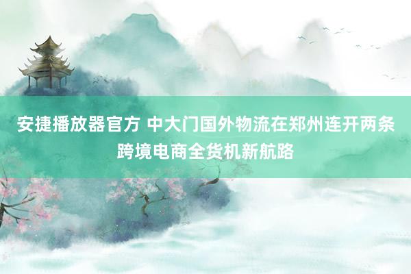 安捷播放器官方 中大门国外物流在郑州连开两条跨境电商全货机新航路