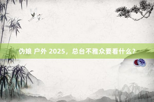 伪娘 户外 2025，总台不雅众要看什么？