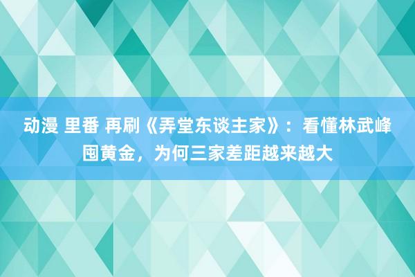 动漫 里番 再刷《弄堂东谈主家》：看懂林武峰囤黄金，为何三家差距越来越大