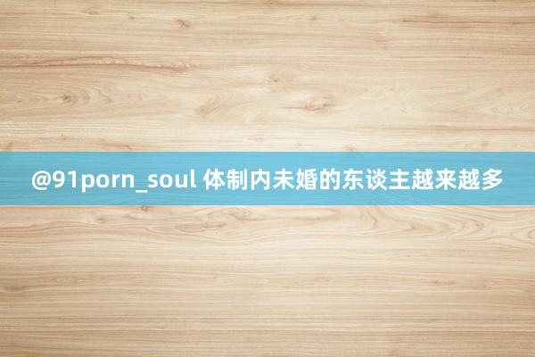 @91porn_soul 体制内未婚的东谈主越来越多