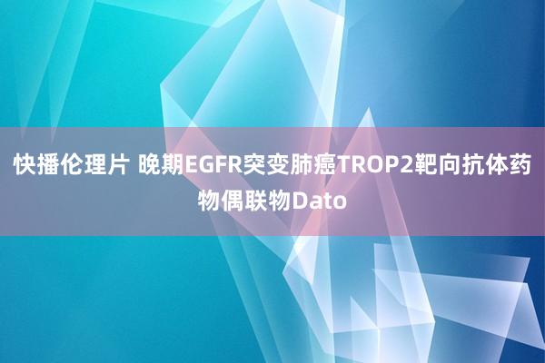 快播伦理片 晚期EGFR突变肺癌TROP2靶向抗体药物偶联物Dato