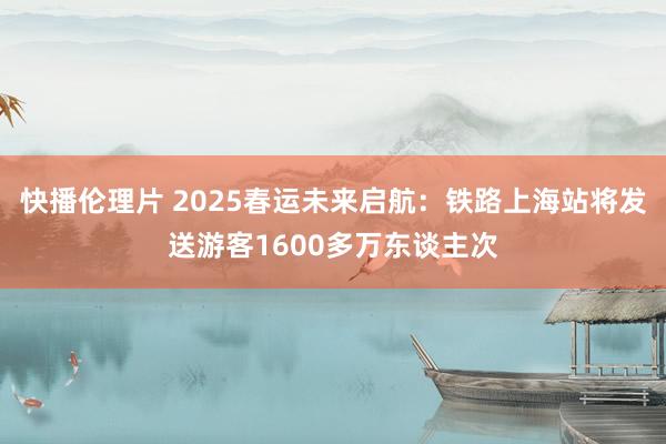 快播伦理片 2025春运未来启航：铁路上海站将发送游客1600多万东谈主次