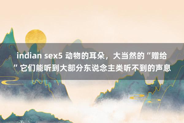 indian sex5 动物的耳朵，大当然的“赠给”它们能听