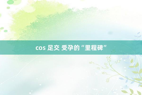 cos 足交 受孕的“里程碑”