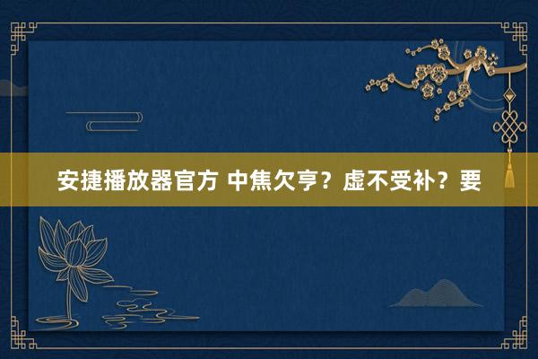 安捷播放器官方 中焦欠亨？虚不受补？要