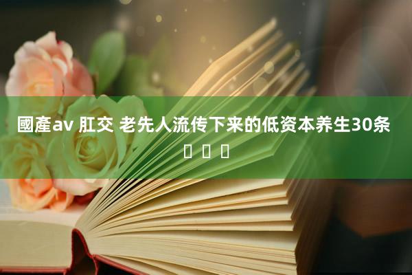 國產av 肛交 老先人流传下来的低资本养生30条 ​​​