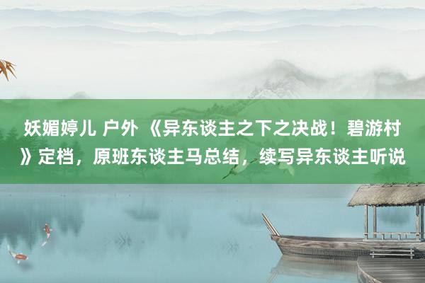 妖媚婷儿 户外 《异东谈主之下之决战！碧游村》定档，原班东谈主马总结，续写异东谈主听说