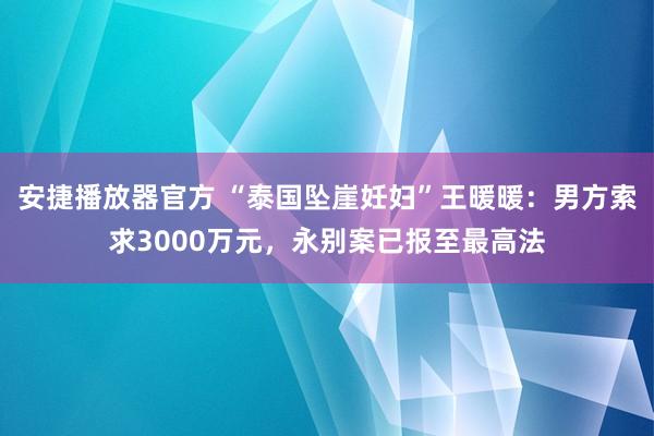 安捷播放器官方 “泰国坠崖妊妇”王暖暖：男方索求3000万元