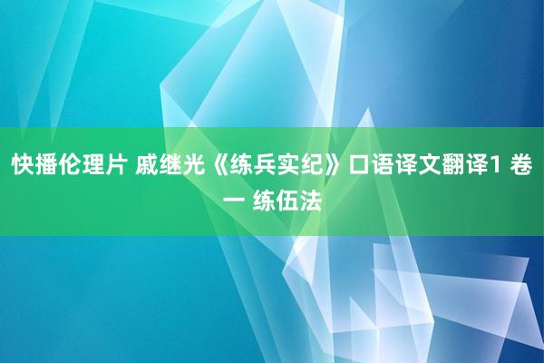 快播伦理片 戚继光《练兵实纪》口语译文翻译1 卷一 练伍法