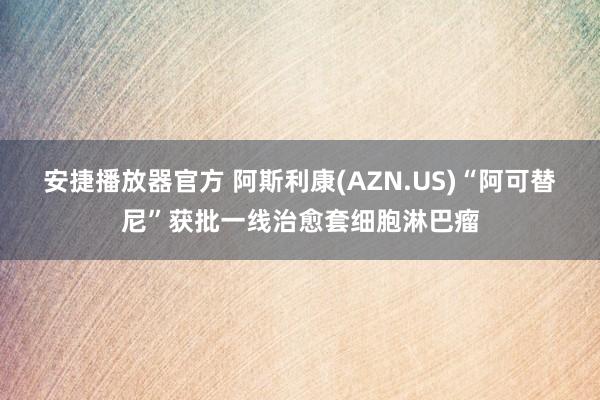 安捷播放器官方 阿斯利康(AZN.US)“阿可替尼”获批一线