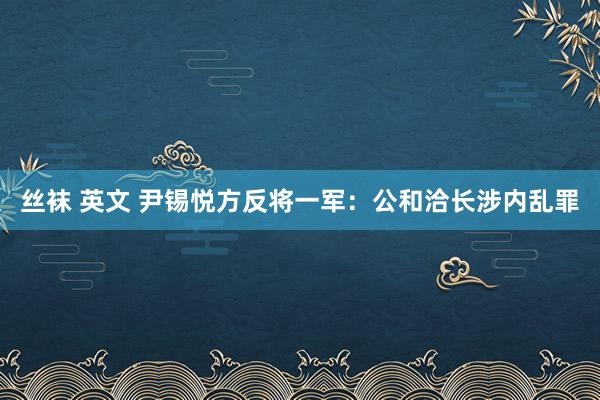 丝袜 英文 尹锡悦方反将一军：公和洽长涉内乱罪