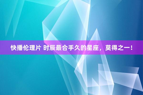 快播伦理片 时辰最合手久的星座，莫得之一！